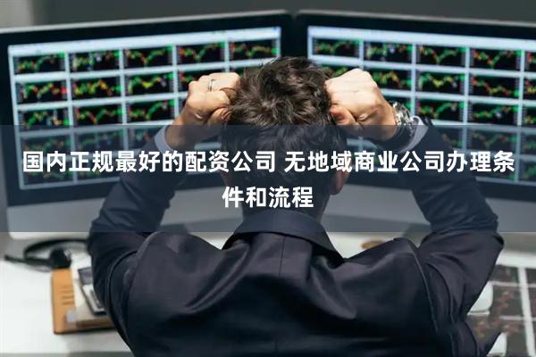 国内正规最好的配资公司 无地域商业公司办理条件和流程