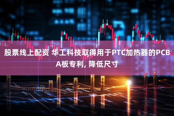 股票线上配资 华工科技取得用于PTC加热器的PCBA板专利, 降低尺寸