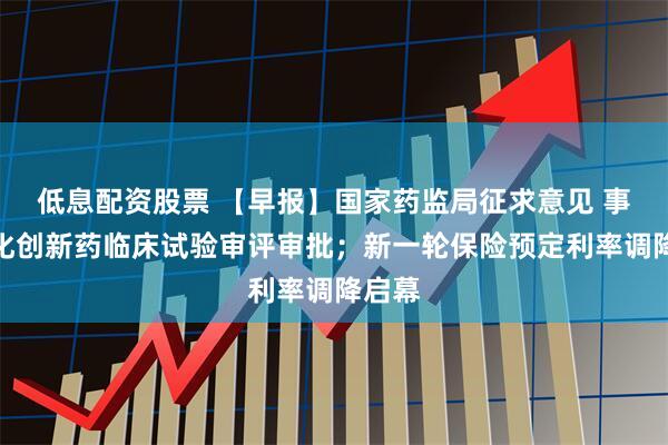 低息配资股票 【早报】国家药监局征求意见 事关优化创新药临床试验审评审批；新一轮保险预定利率调降启幕