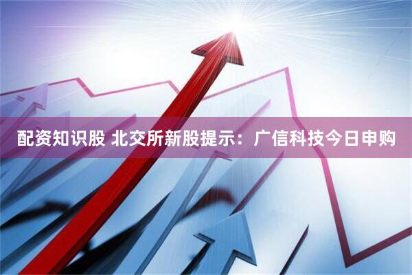 配资知识股 北交所新股提示：广信科技今日申购