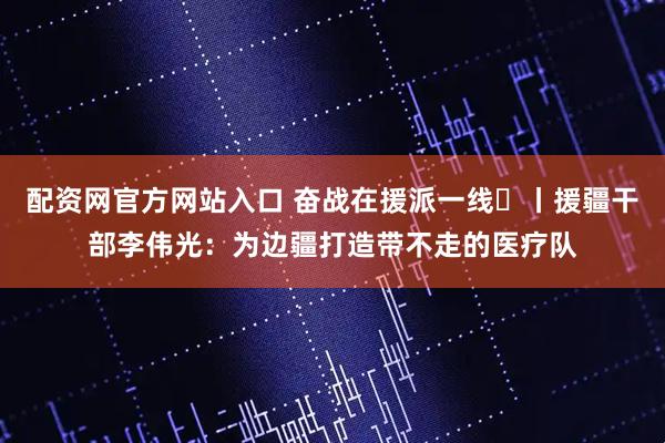 配资网官方网站入口 奋战在援派一线⑬丨援疆干部李伟光：为边疆打造带不走的医疗队