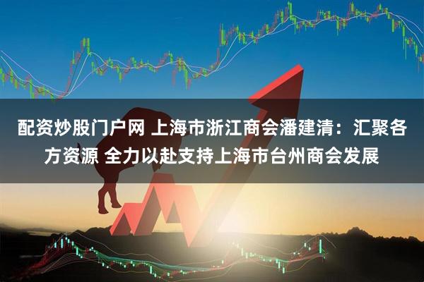 配资炒股门户网 上海市浙江商会潘建清：汇聚各方资源 全力以赴支持上海市台州商会发展