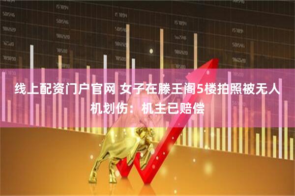 线上配资门户官网 女子在滕王阁5楼拍照被无人机划伤：机主已赔偿
