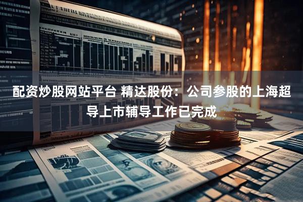 配资炒股网站平台 精达股份：公司参股的上海超导上市辅导工作已完成