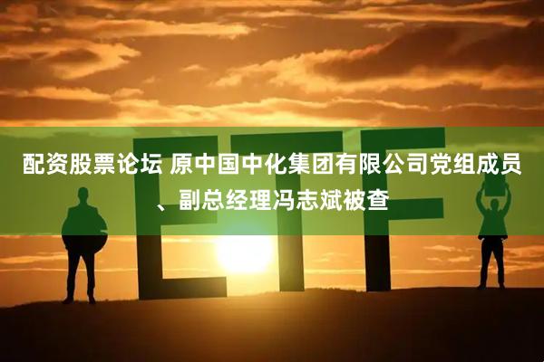 配资股票论坛 原中国中化集团有限公司党组成员、副总经理冯志斌被查