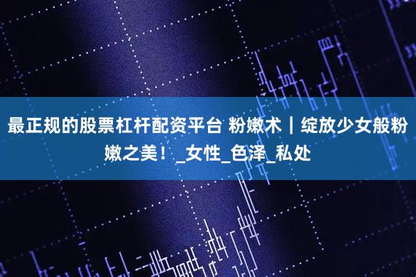 最正规的股票杠杆配资平台 粉嫩术｜绽放少女般粉嫩之美！_女性_色泽_私处