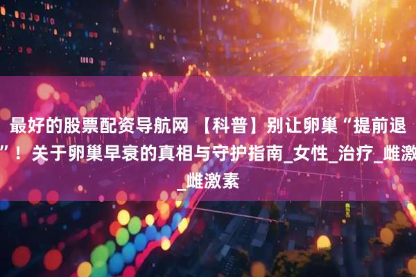 最好的股票配资导航网 【科普】别让卵巢“提前退休”！关于卵巢早衰的真相与守护指南_女性_治疗_雌激素