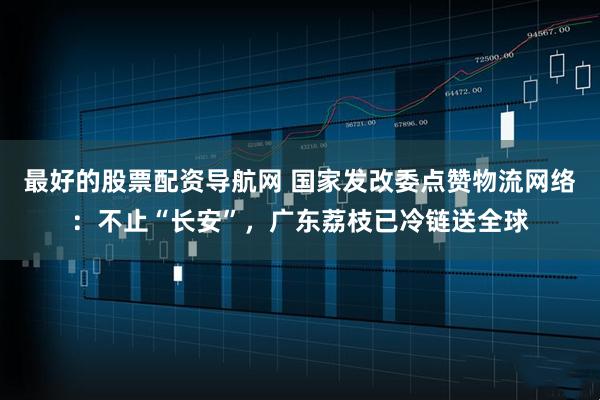 最好的股票配资导航网 国家发改委点赞物流网络：不止“长安”，广东荔枝已冷链送全球