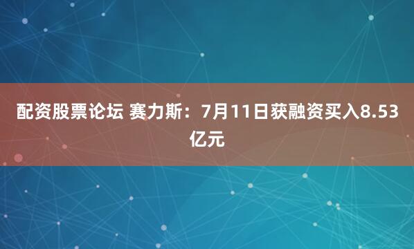 配资股票论坛 赛力斯：7月11日获融资买入8.53亿元