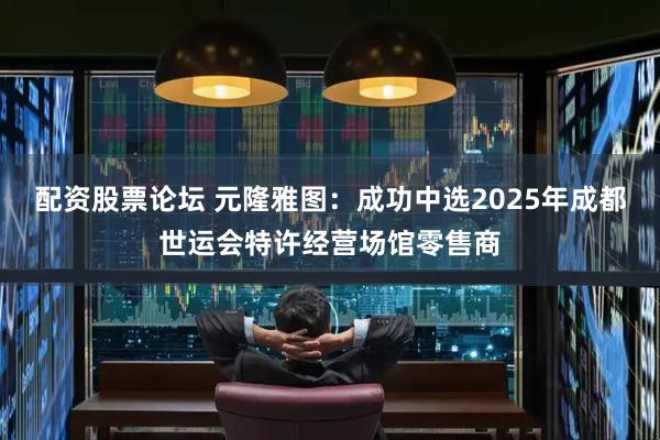 配资股票论坛 元隆雅图：成功中选2025年成都世运会特许经营场馆零售商