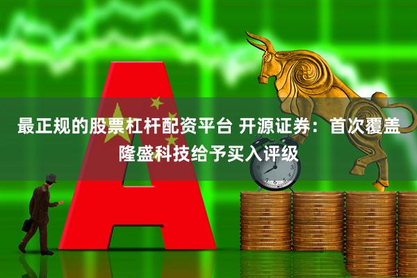 最正规的股票杠杆配资平台 开源证券：首次覆盖隆盛科技给予买入评级