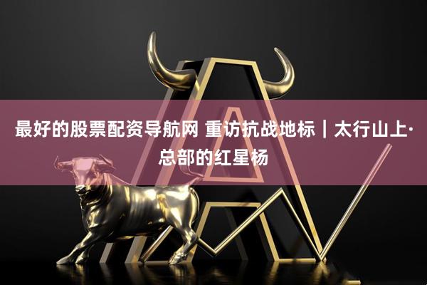 最好的股票配资导航网 重访抗战地标｜太行山上·总部的红星杨