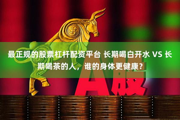 最正规的股票杠杆配资平台 长期喝白开水 VS 长期喝茶的人，谁的身体更健康？