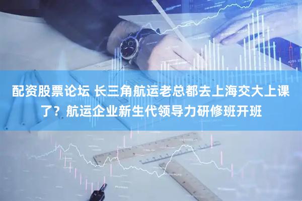 配资股票论坛 长三角航运老总都去上海交大上课了？航运企业新生代领导力研修班开班