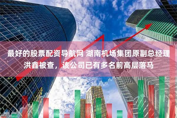 最好的股票配资导航网 湖南机场集团原副总经理洪鑫被查，该公司已有多名前高层落马