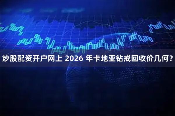 炒股配资开户网上 2026 年卡地亚钻戒回收价几何？