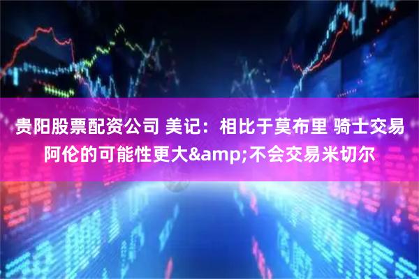 贵阳股票配资公司 美记：相比于莫布里 骑士交易阿伦的可能性更大&不会交易米切尔