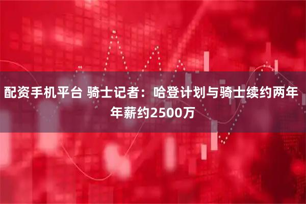 配资手机平台 骑士记者：哈登计划与骑士续约两年 年薪约2500万