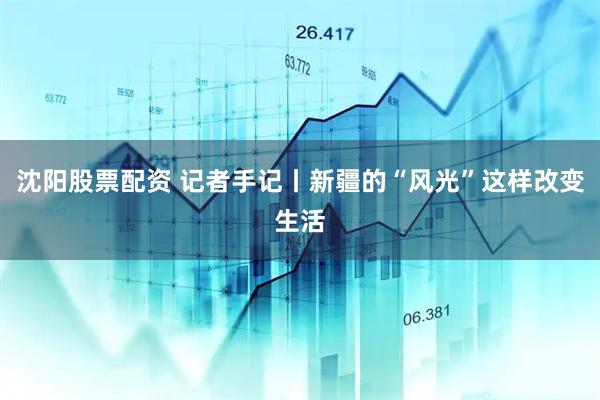 沈阳股票配资 记者手记丨新疆的“风光”这样改变生活