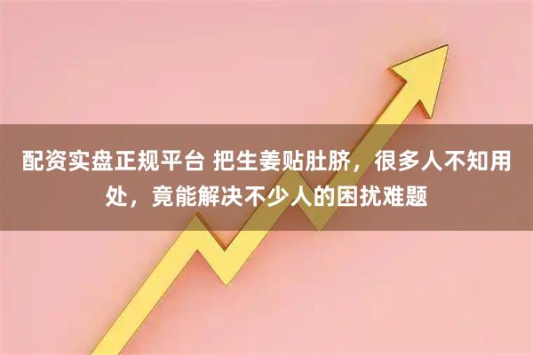 配资实盘正规平台 把生姜贴肚脐,很多人不知用处,竟能解决不少人的困扰难题
