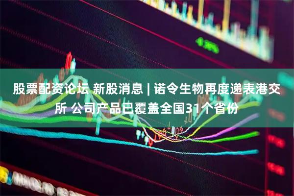 股票配资论坛 新股消息 | 诺令生物再度递表港交所 公司产品已覆盖全国31个省份
