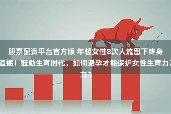 股票配资平台官方版 年轻女性8次人流留下终身遗憾！鼓励生育时代，如何避孕才能保护女性生育力？