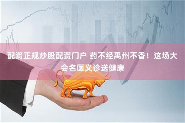 配资正规炒股配资门户 药不经禹州不香！这场大会名医义诊送健康