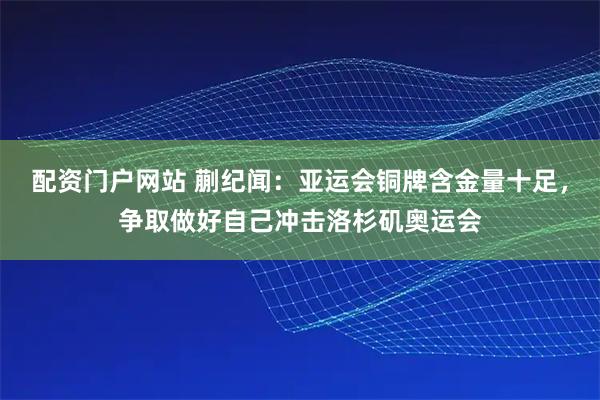 配资门户网站 蒯纪闻：亚运会铜牌含金量十足，争取做好自己冲击洛杉矶奥运会