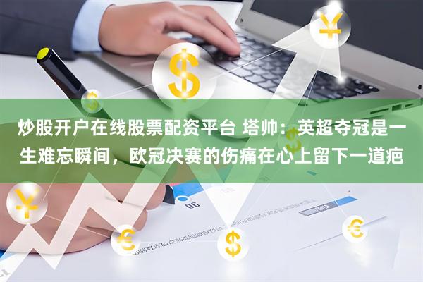 炒股开户在线股票配资平台 塔帅：英超夺冠是一生难忘瞬间，欧冠决赛的伤痛在心上留下一道疤
