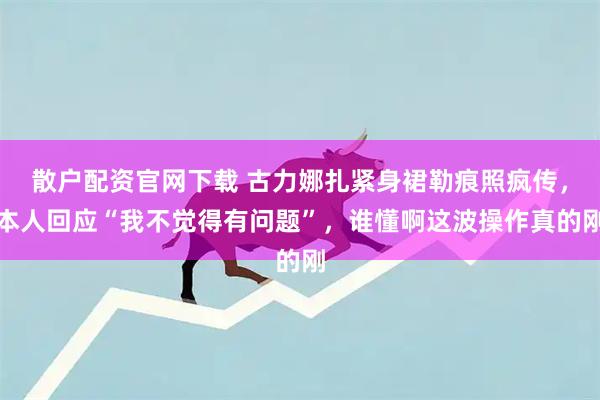 散户配资官网下载 古力娜扎紧身裙勒痕照疯传，本人回应“我不觉得有问题”，谁懂啊这波操作真的刚