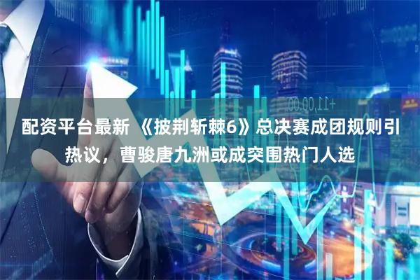 配资平台最新 《披荆斩棘6》总决赛成团规则引热议,曹骏唐九洲或成突围热门人选