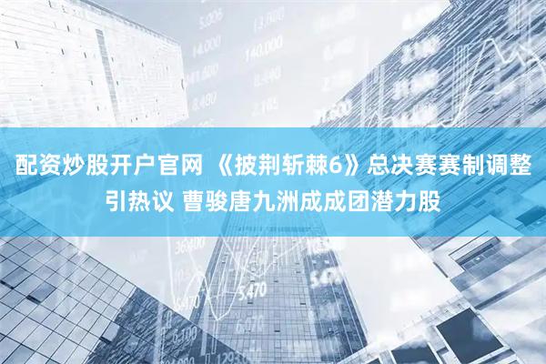 配资炒股开户官网 《披荆斩棘6》总决赛赛制调整引热议 曹骏唐九洲成成团潜力股